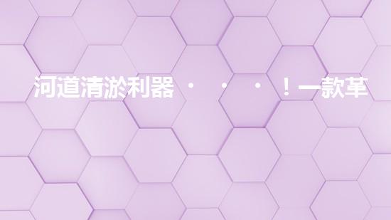 河道清淤利器！一款革命性設(shè)備將徹底解決河道堵塞難題？